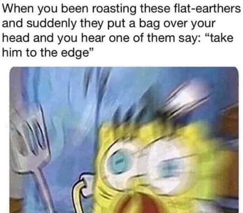 When you been roasting these flat earthers and suddenly they put a bag over your head and you hear one of them say take him to the edge