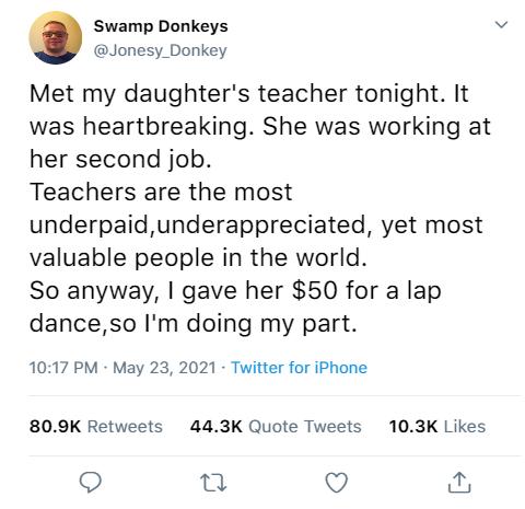 Swamp Donkeys Jonesy_Donkey Met my daughters teacher tonight It was heartbreaking She was working at her second job Teachers are the most underpaidunderappreciated yet most valuable people in the world So anyway gave her 50 for a lap danceso Im doing my part 1017 PM May 23 2021 Twitter for iPhone 809K Retweets 443K Quote Tweets 103K Likes Q u O