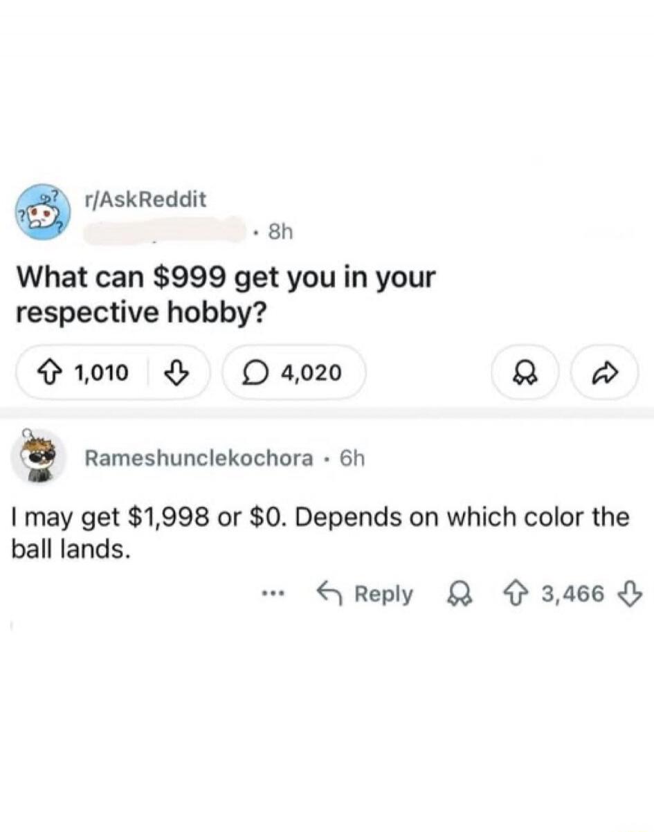 r/AskReddit What can $999 get you in your respective hobby? Rameshunclekochora I may get $1,998 or $0. Depends on which color the ball lands.