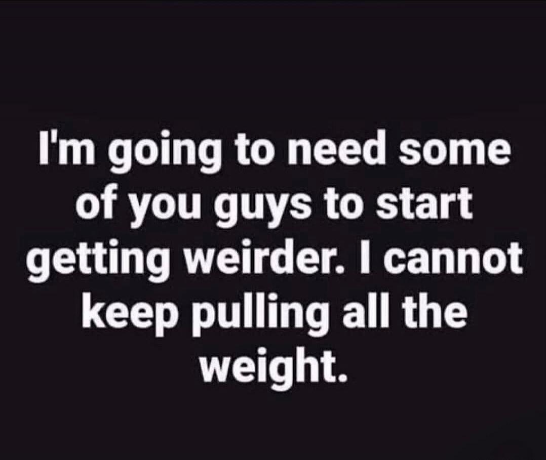 I'm going to need some of you guys to start getting weirder. I cannot keep pulling all the weight.