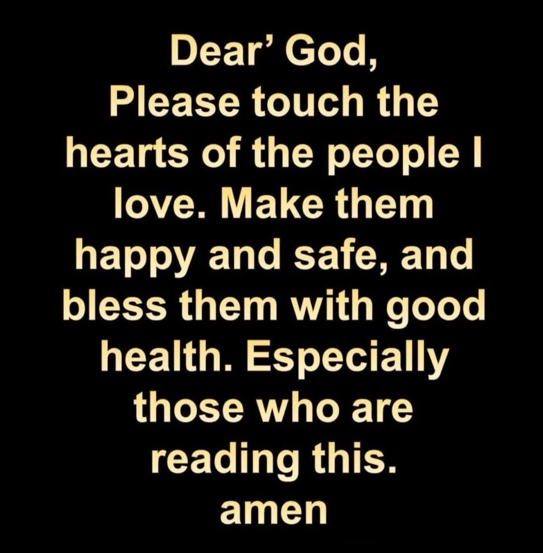 Dear God, Please touch the hearts of the people I love. Make them happy and safe, and bless them with good health. Especially those who are reading this. Amen.