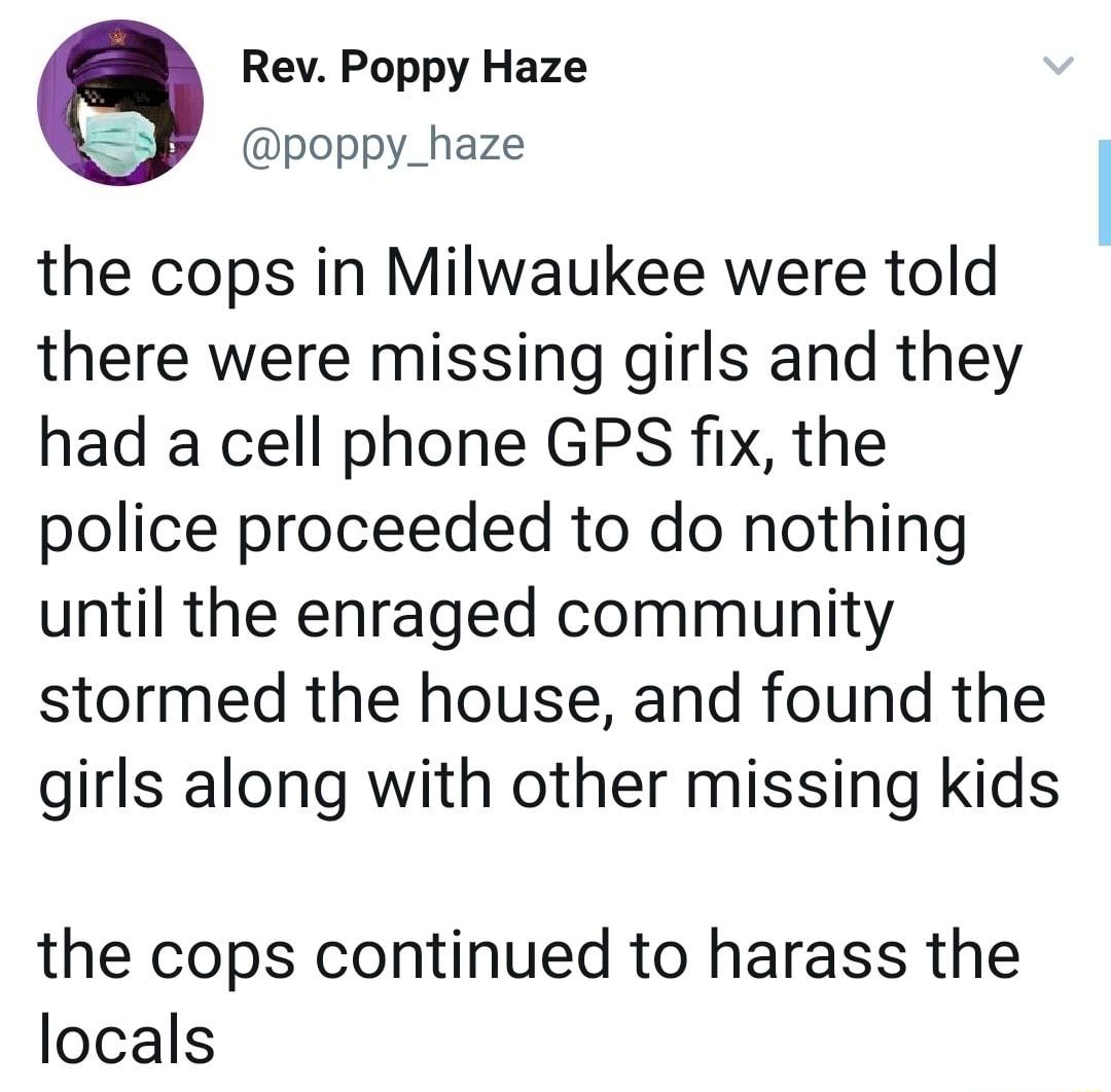 Rev Poppy Haze poppy_haze the cops in Milwaukee were told there were missing girls and they had a cell phone GPS fix the police proceeded to do nothing until the enraged community stormed the house and found the girls along with other missing kids the cops continued to harass the locals