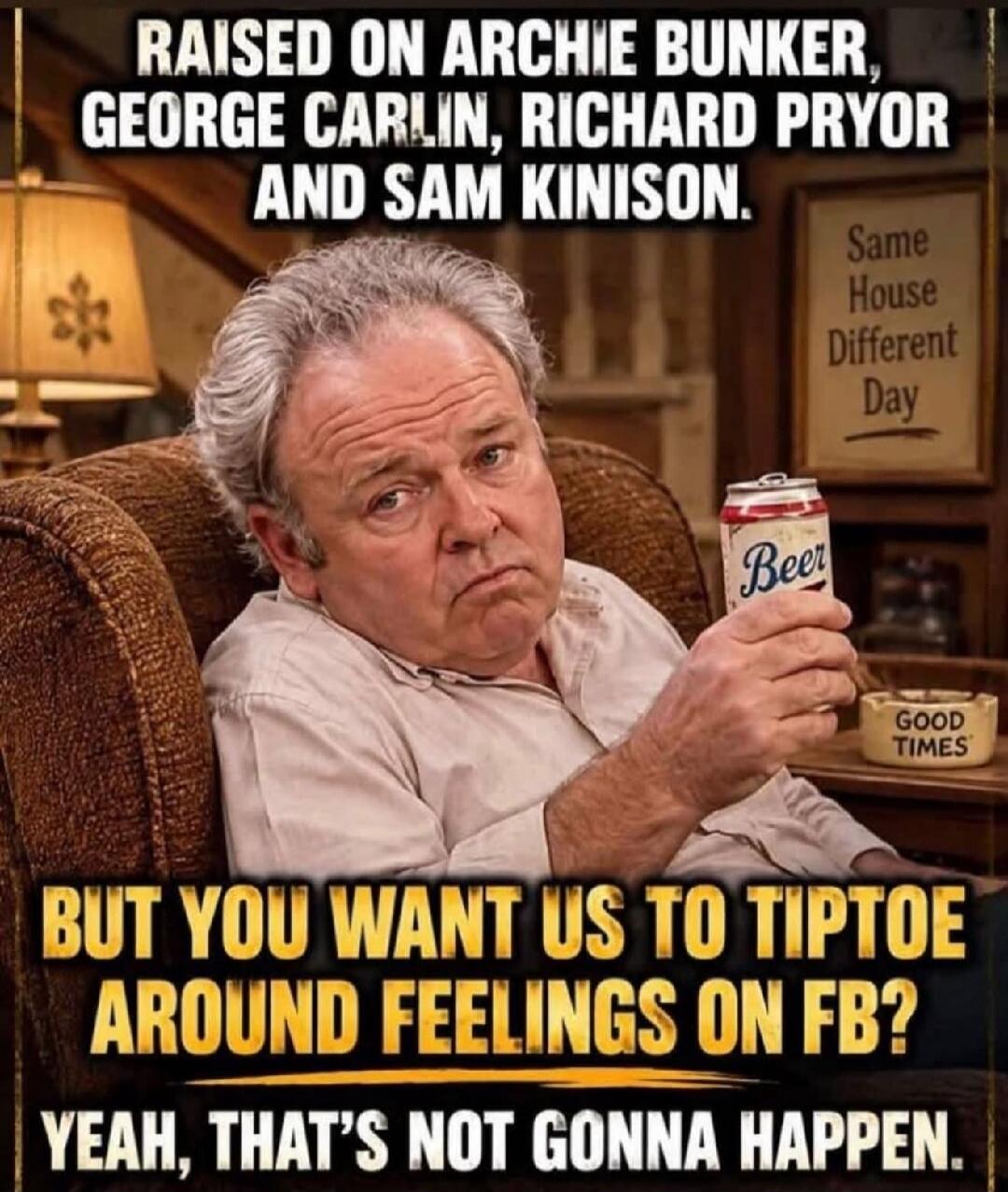 RAISED ON ARCHIE BUNKER, GEORGE CARLIN, RICHARD PRYOR AND SAM KINISON. Same House Different Day. Beer. GOOD TIMES. BUT YOU WANT US TO TIPTOE AROUND FEELINGS ON FB? YEAH, THAT'S NOT GONNA HAPPEN.