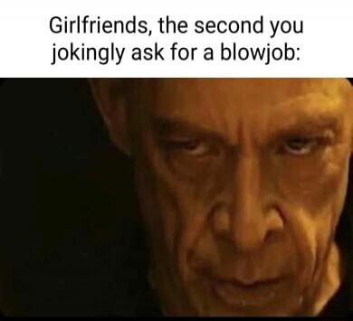 Girlfriends, the second you jokingly ask for a blowjob: