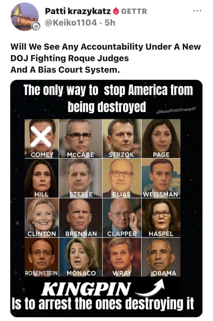 Patti krazykatz GETTR @Keiko1104 · 5h Will We See Any Accountability Under A New DOJ Fighting Roque Judges And A Bias Court System. The only way to stop America from being destroyed @IStandWithTrump47 COMEY MCCABE STRZOK PAGE HILL STEELE ELIAS WEISSMAN CLINTON BRENNAN CLAPPER HASPEL ROSENSTEIN MONACO WRAY OBAMA KINGPIN Is to arrest the ones destroy