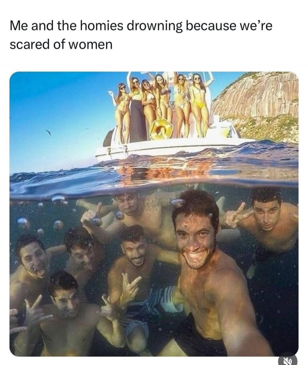 Me and the homies drowning because we're scared of women