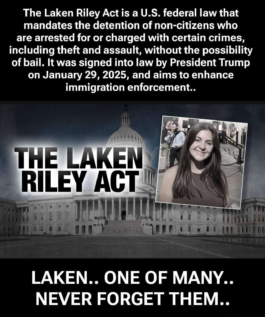 The Laken Riley Act is a U.S. federal law that mandates the detention of non-citizens who are arrested for or charged with certain crimes, including theft and assault, without the possibility of bail. It was signed into law by President Trump on January 29, 2025, and aims to enhance immigration enforcement..

THE LAKEN RILEY ACT

LAKEN.. ONE OF MAN