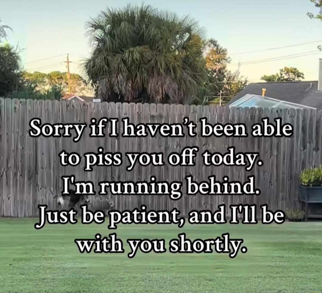 Sorry if I haven't been able to piss you off today. I'm running behind. Just be patient, and I'll be with you shortly.