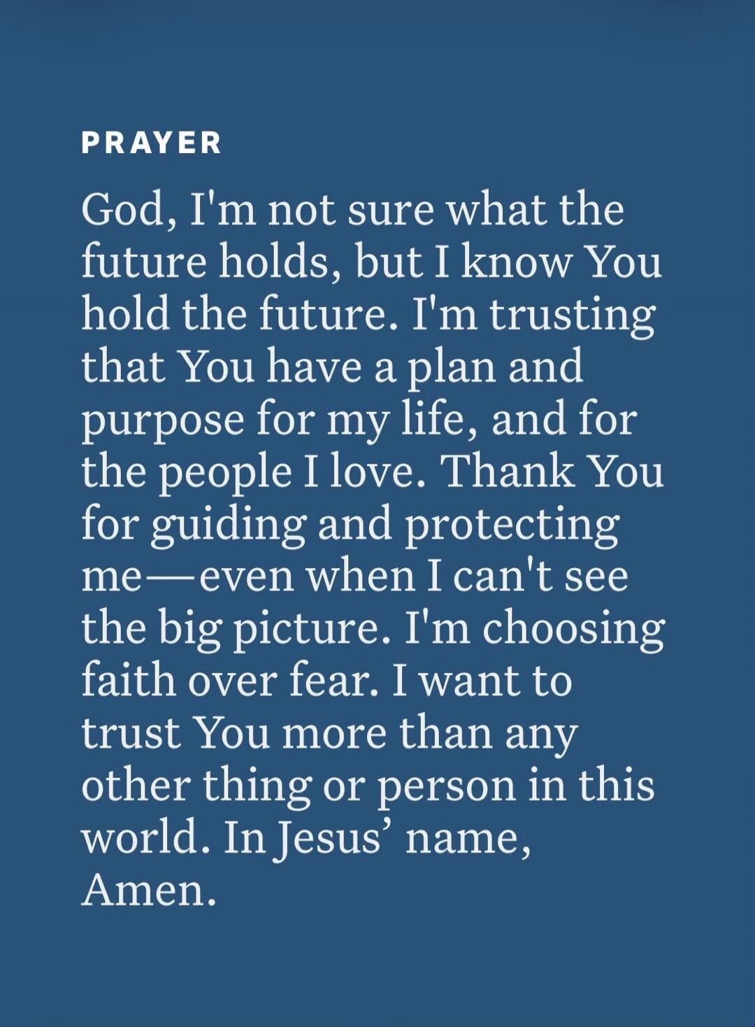 PRAYER God, I'm not sure what the future holds, but I know You hold the future. I'm trusting that You have a plan and purpose for my life, and for the people I love. Thank You for guiding and protecting me—even when I can't see the big picture. I'm choosing faith over fear. I want to trust You more than any other thing or person in this world. In J