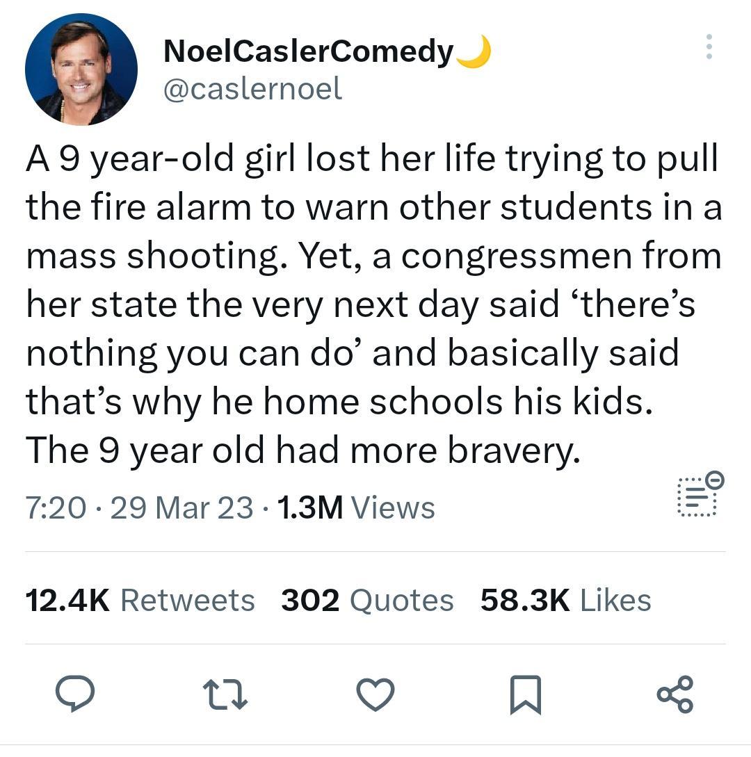 NoelCaslerComedy caslernoel A 9 year old girl lost her life trying to pull the fire alarm to warn other students in a mass shooting Yet a congressmen from her state the very next day said theres nothing you can do and basically said thats why he home schools his kids The 9 year old had more bravery 720 29 Mar 23 13M Views 124K Retweets 302 Quotes 583K Likes et V IN