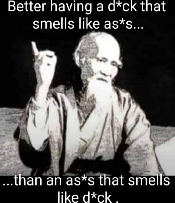Better having a d*ck that smells like as*s... ...than an as*s that smells like d*ck.