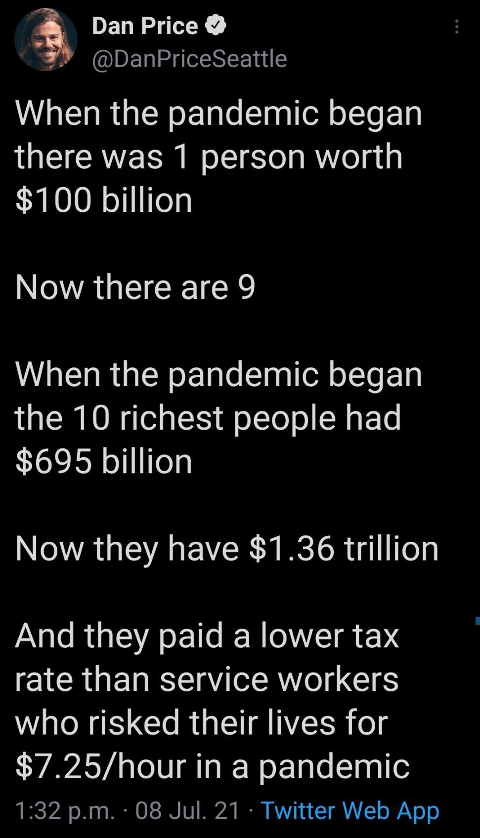 Dan Price DanPriceSeattle When the pandemic began IQEIGCRVES oI Te g Mol gty 100 billion NOTAUECEICR When the pandemic began the 10 richest people had 695 billion A GV EVER A ISR g1ifeg And they paid a lower tax rate than service workers who risked their lives for 725hour in a pandemic 132 pm 08 Jul 21 Twitter Web App