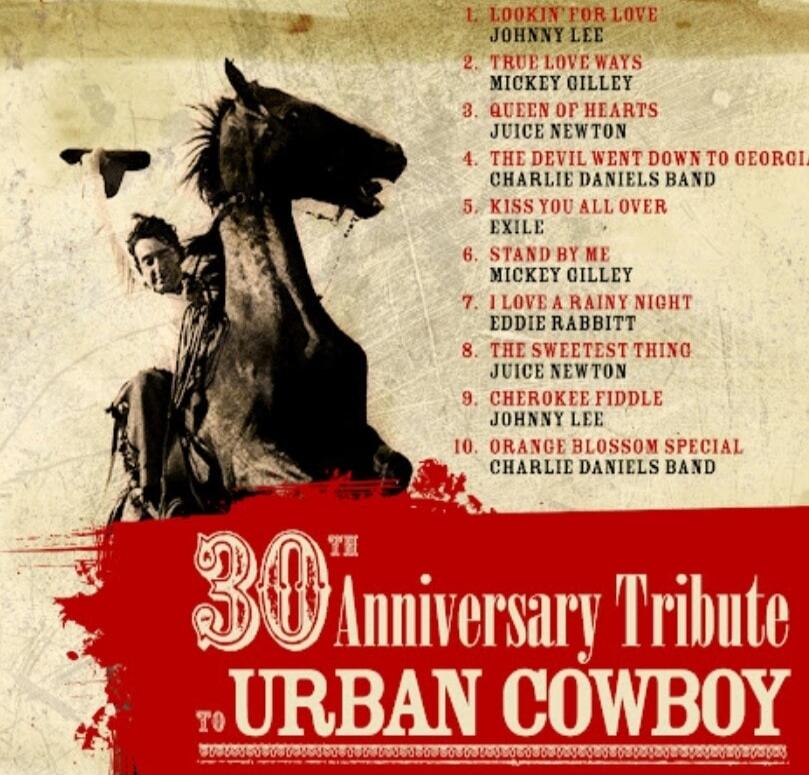 30th Anniversary Tribute to URBAN COWBOY
1. LOOKIN' FOR LOVE — JOHNNY LEE
2. TRUE LOVE WAYS — MICKEY OILLEY
3. A QUEEN OF HEARTS — JUICE NEWTON
4. THE DEVIL WENT DOWN TO GEORGIA — CHARLIE DANIELS BAND
5. KISS YOU ALL OVER — EXILE
6. STAND BY ME — MICKEY OILLEY
7. I LOVE A RAINY NIGHT — EDDIE RABBITT
8. THE SWEETEST THING — JUICE NEWTON
9. CHEROKEE 