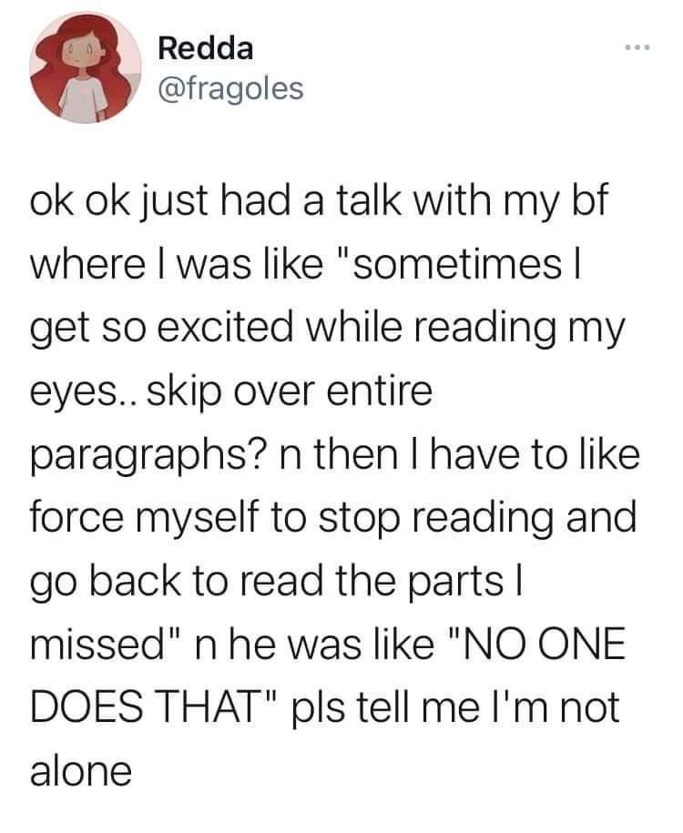 Redda fragoles ok ok just had a talk with my bf where was like sometimes get so excited while reading my eyes skip over entire paragraphs n then have to like force myself to stop reading and go back to read the parts missed n he was like NO ONE DOES THAT pls tell me Im not alone