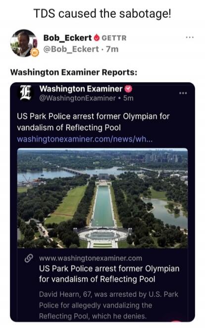 TDS caused the sabotage! Bob_Eckert GETTR @Bob_Eckert • 7m Washington Examiner Reports: Washington Examiner @WashingtonExaminer • 5m US Park Police arrest former Olympian for vandalism of Reflecting Pool washingtonexaminer.com/news/wh... www.washingtonexaminer.com US Park Police arrest former Olympian for vandalism of Reflecting Pool David Hearn, 6