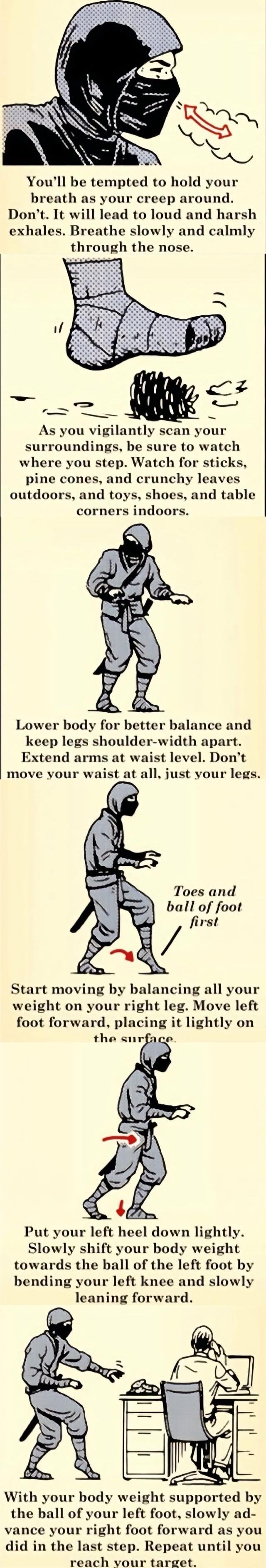 Youll be tempted to hold your breath as your creep around Dont It will lead to loud and harsh exhales Breathe slowly and calmly through the nose As you vigilantly scan your surroundings be sure to watch where you step Watch for sticks pine cones and crunchy leaves outdoors and toys shoes and table corners indoors Lower body for better balance and keep legs shoulder width apart Extend arms at waist