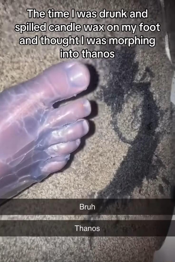 The time I was drunk and spilled candle wax on my foot and thought I was morphing into thanos. Bruh. Thanos.