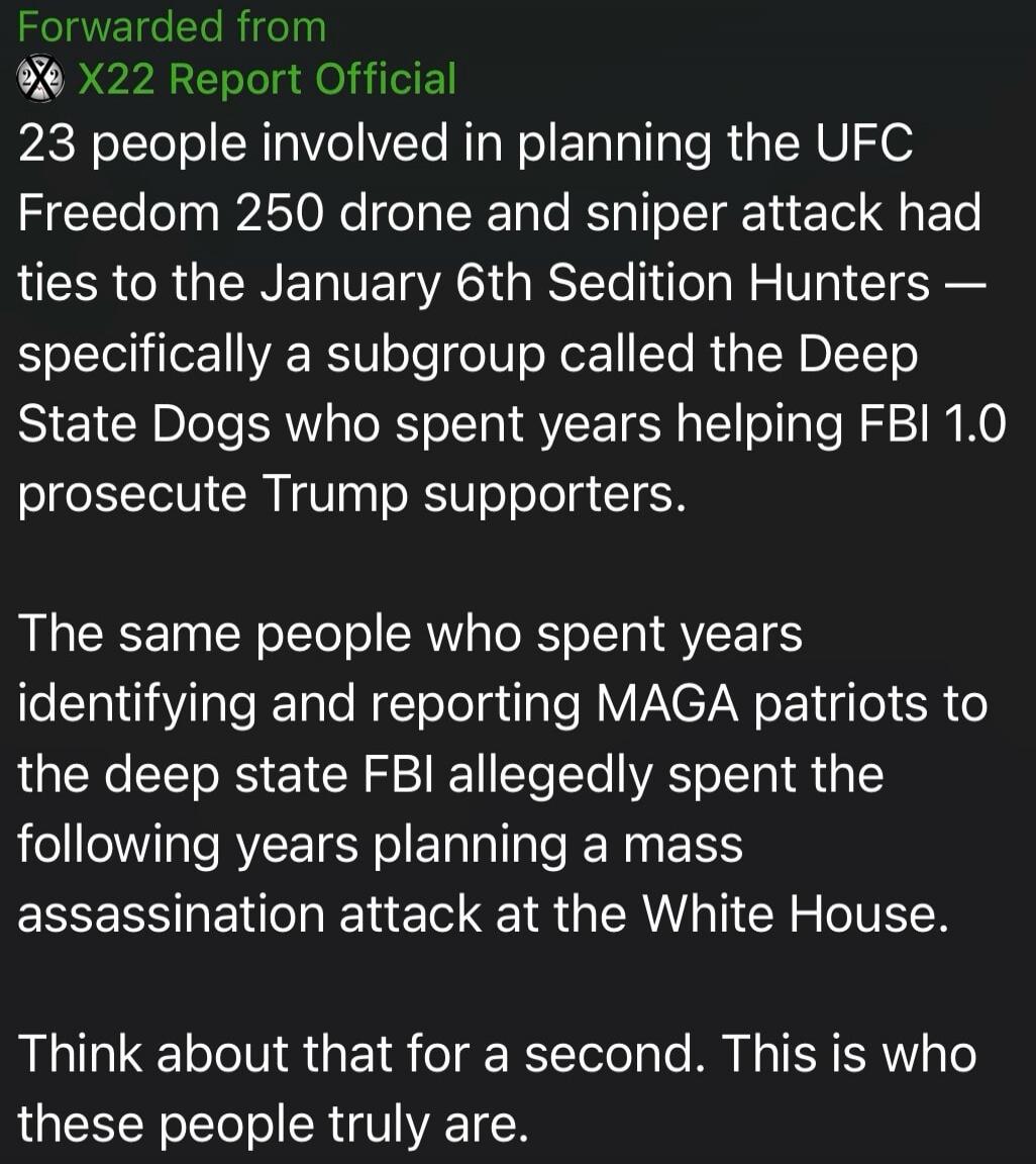 Forwarded from X22 Report Official. 23 people involved in planning the UFC Freedom 250 drone and sniper attack had ties to the January 6th Sedition Hunters — specifically a subgroup called the Deep State Dogs who spent years helping FBI 1.0 prosecute Trump supporters. The same people who spent years identifying and reporting MAGA patriots to the de