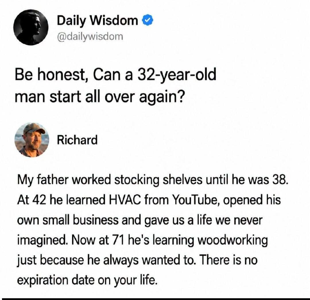Daily Wisdom @dailywisdom Be honest, Can a 32-year-old man start all over again? Richard My father worked stocking shelves until he was 38. At 42 he learned HVAC from YouTube, opened his own small business and gave us a life we never imagined. Now at 71 he's learning woodworking just because he always wanted to. There is no expiration date on your 