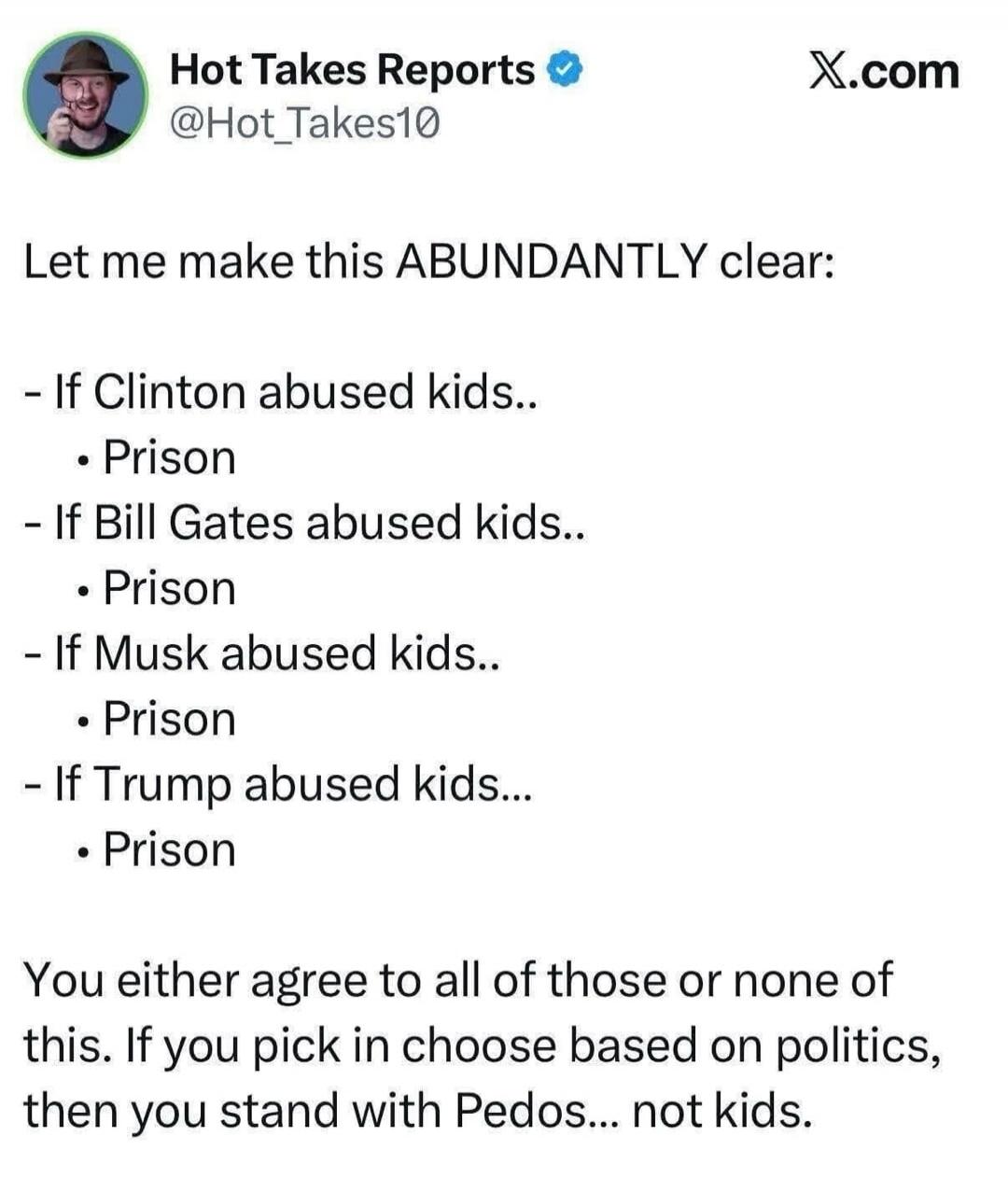 Let me make this ABUNDANTLY clear:

- If Clinton abused kids..
  • Prison
- If Bill Gates abused kids..
  • Prison
- If Musk abused kids..
  • Prison
- If Trump abused kids..
  • Prison

You either agree to all of those or none of this. If you pick in choose based on politics, then you stand with Pedos... not kids.