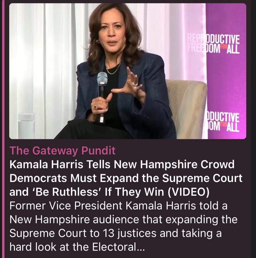The Gateway Pundit Kamala Harris Tells New Hampshire Crowd Democrats Must Expand the Supreme Court and 'Be Ruthless' If They Win (VIDEO) Former Vice President Kamala Harris told a New Hampshire audience that expanding the Supreme Court to 13 justices and taking a hard look at the Electoral... REPRODUCTIVE FREEDOM FOR ALL