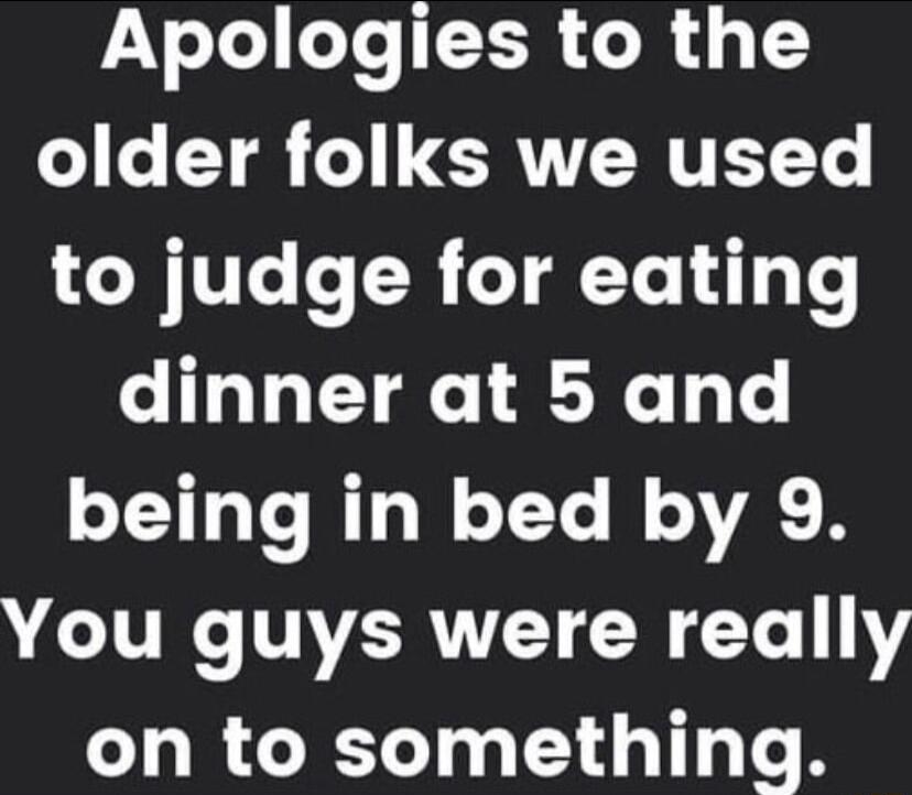 Apologies to the older folks we used to judge for eating CIGLETRC RN T being in bed by 9 You guys were really on to something