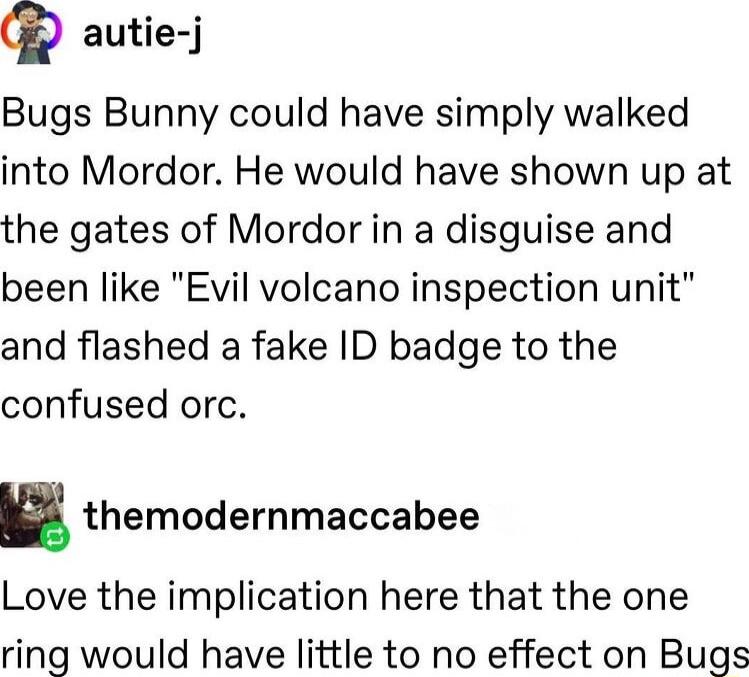 Q autie j Bugs Bunny could have simply walked into Mordor He would have shown up at the gates of Mordor in a disguise and been like Evil volcano inspection unit and flashed a fake ID badge to the confused orc n themodernmaccabee Love the implication here that the one ring would have little to no effect on Bugs