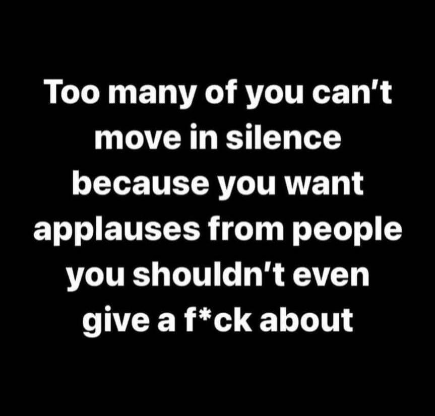 Too many of you can't move in silence because you want applauses from people you shouldn't even give a f*ck about