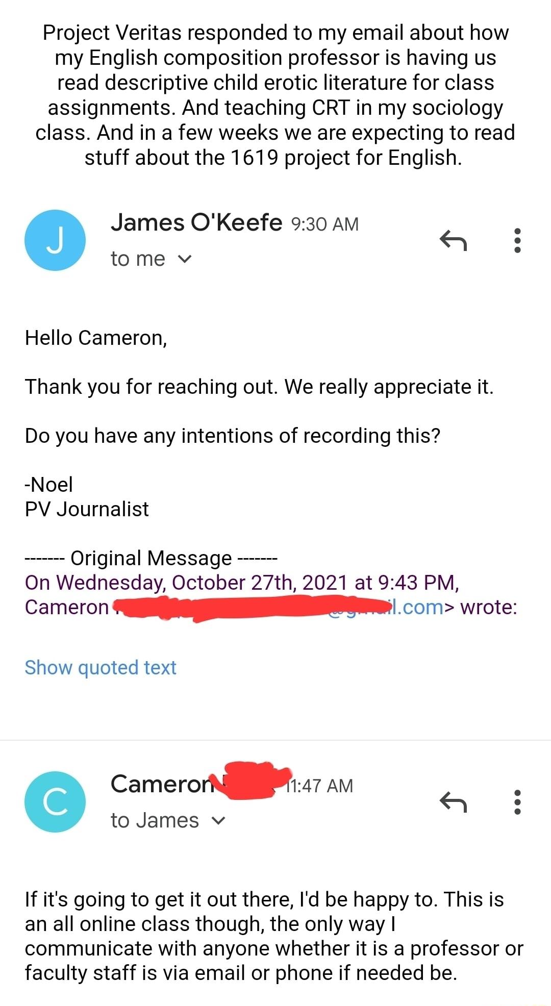 Project Veritas responded to my email about how my English composition professor is having us read descriptive child erotic literature for class assignments And teaching CRT in my sociology class And in a few weeks we are expecting to read stuff about the 1619 project for English James OKeefe 930 AM tome v Hello Cameron Thank you for reaching out We really appreciate it Do you have any intentions 