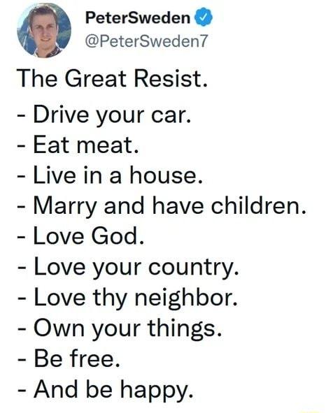 PeterSweden PeterSweden The Great Resist Drive your car Eat meat Live in a house Marry and have children Love God Love your country Love thy neighbor Own your things Be free And be happy