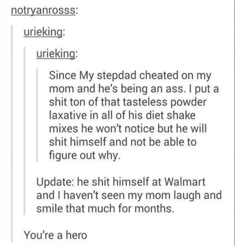 notryanrosss urieking urieking Since My stepdad cheated on my mom and hes being an ass put a shit ton of that tasteless powder laxative in all of his diet shake mixes he wont notice but he will shit himself and not be able to figure out why Update he shit himself at Walmart and havent seen my mom laugh and smile that much for months Youre a hero