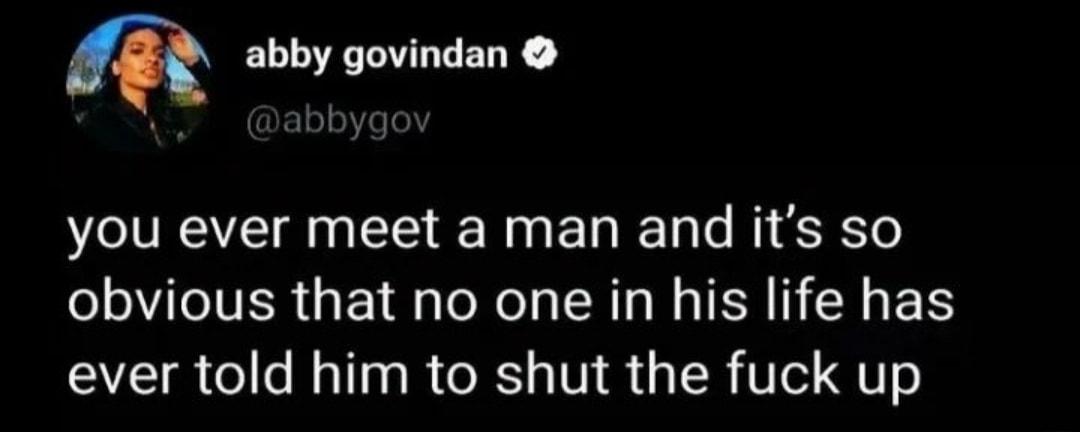 m abby govindan you ever meet a man and its so obvious that no one in his life has ever told him to shut the fuck up