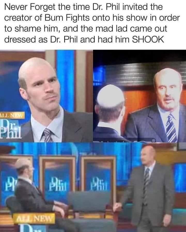 Never Forget the time Dr Phil invited the creator of Bum Fights onto his show in order to shame him and the mad lad came out dressed as Dr Phil and had him SHOOK
