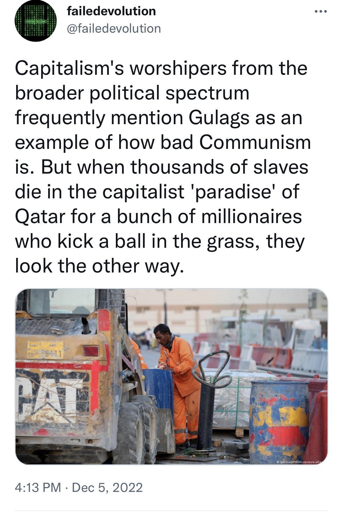 failedevolution failedevolution Capitalisms worshipers from the broader political spectrum frequently mention Gulags as an example of how bad Communism is But when thousands of slaves die in the capitalist paradise of Qatar for a bunch of millionaires who kick a ball in the grass they look the other way 413 PM Dec 5 2022