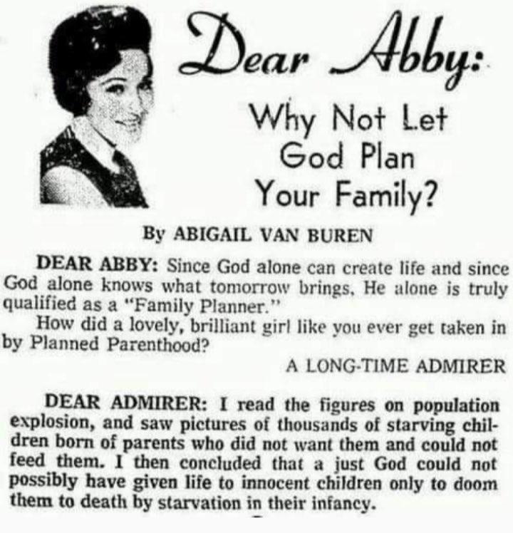 Dear Al Why Not Let God Plan Your Family By ABIGAIL VAN BUREN DEAR ABBY Since God alone can create life and since God alone knows what tomorrow brings He alone is truly qualified as a Family Planner How did a lovely brilliant girl like you ever get taken in by Planned Parenthood A LONG TIME ADMIRER DEAR ADMIRER I read the figures on population explosion and saw pictures of thousands of starving ch