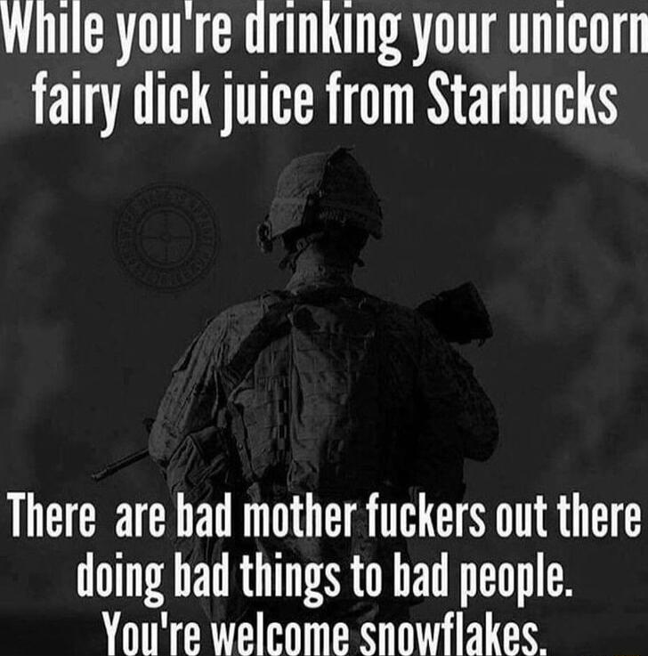 While youre drinking your unicorn fairy dick juice from Starbucks There are had mother fuckers out there doing bad things to bad people Youre welcome snowflakes