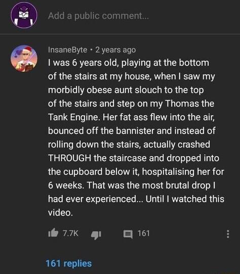 InsaneByte 2 years ago was 6 years old playing at the bottom of the stairs at my house when saw my morbidly obese aunt slouch to the top of the stairs and step on my Thomas the Tank Engine Her fat ass flew into the air bounced off the bannister and instead of rolling down the stairs actually crashed THROUGH the staircase and dropped into the cupboard below it hospitalising her for 6 weeks That was
