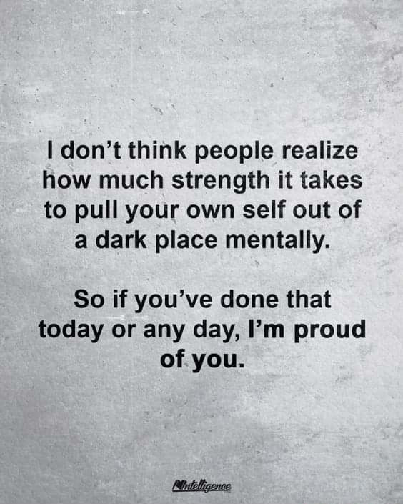 dont think people realize how much strength it takes to pull your own self out of a dark place mentally So if youve done that today or any day Im proud of you