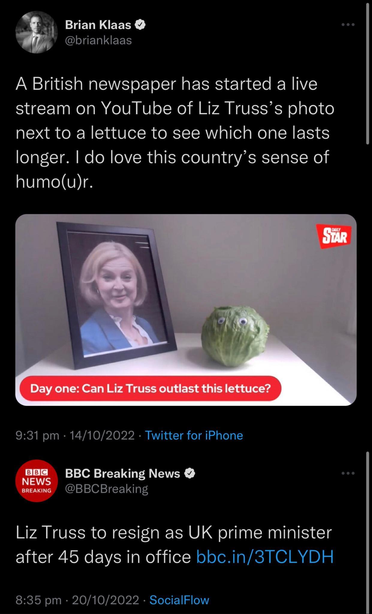 Brian Klaas brianklaas A British newspaper has started a live stream on YouTube of Liz Trusss photo next to a lettuce to see which one lasts longer do love this countrys sense of humour Day one Can Liz Truss outlast this lettuce 931 pm 14102022 Twitter for iPhone nom BB Breaking News S5 BBCBreaking Liz Truss to resign as UK prime minister after 45 days in office bbcin3TCLYDH 835 pm 20102022 Social