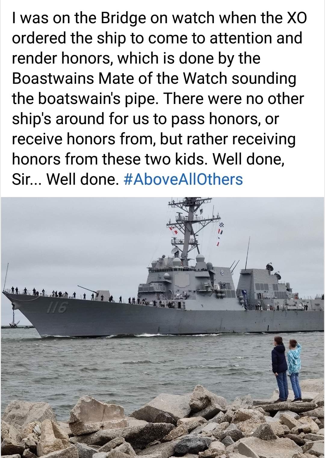 was on the Bridge on watch when the XO ordered the ship to come to attention and render honors which is done by the Boastwains Mate of the Watch sounding the boatswains pipe There were no other ships around for us to pass honors or receive honors from but rather receiving honors from these two kids Well done Sir Well done AboveAllOthers