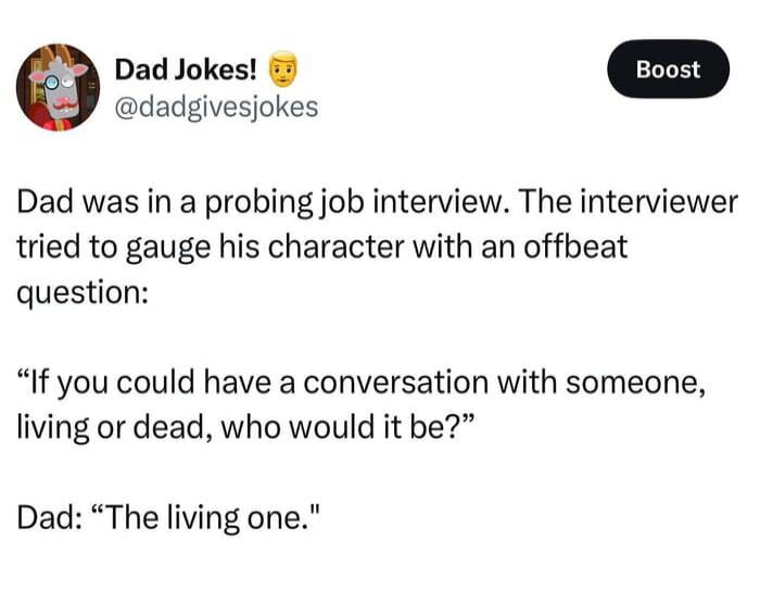 Dad was in a probing job interview. The interviewer tried to gauge his character with an offbeat question:

'If you could have a conversation with someone, living or dead, who would it be?'

Dad: 'The living one.'