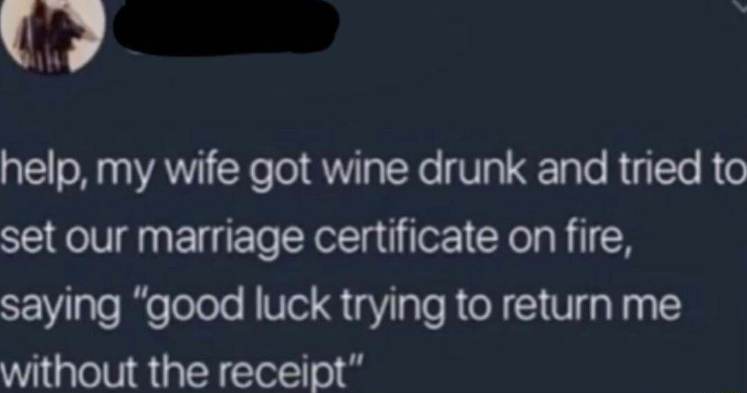 W help my wife got wine drunk and tried to set our marriage certificate on fire saying good luck trying to return me without the receipt