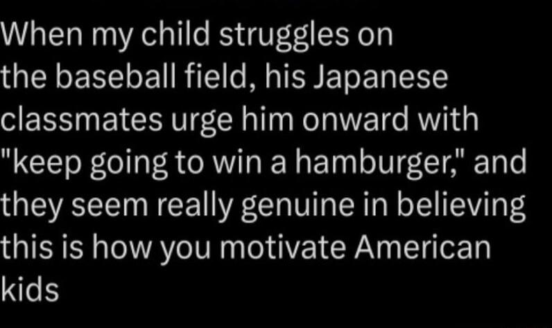 When my child struggles on the baseball field his Japanese SES N ETCERT LR R ETG AW keep going to win a hamburger and they seem really genuine in believing this is how you motivate American kids