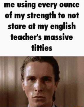 me using every ounce of my strength to not stare at my english teachers massive
