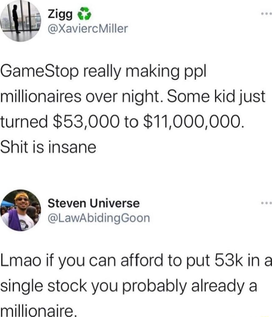 Zigg XaviercMiller GameStop really making ppl millionaires over night Some kid just turned 53000 to 11000000 Shit is insane Steven Universe LawAbidingGoon Lmao if you can afford to put 53k in a single stock you probably already a millionaire