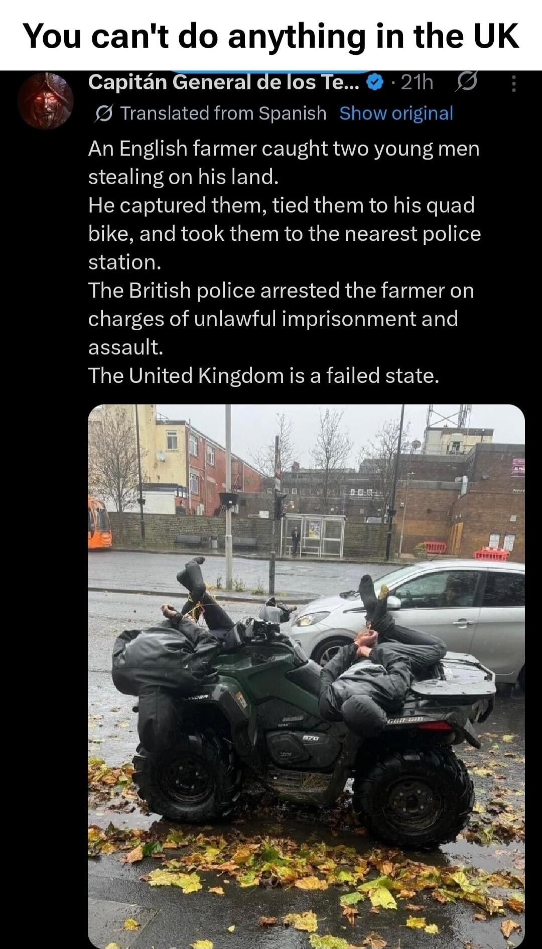 You can't do anything in the UK
Capitán General de los Te...  Transl and Show original
An English farmer caught two young men stealing on his land. He captured them, tied them to his quad bike, and took them to the nearest police station. The British police arrested the farmer on charges of unlawful imprisonment and assault. The United Kingdom is a
