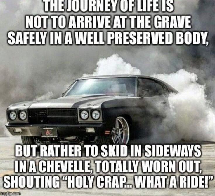 THE JOURNEY OF LIFE IS NOT TO ARRIVE AT THE GRAVE SAFELY IN A WELL PRESERVED BODY, BUT RATHER TO SKID IN SIDEWAYS IN A CHEVELL, TOTALLY WORN OUT, SHOUTING 