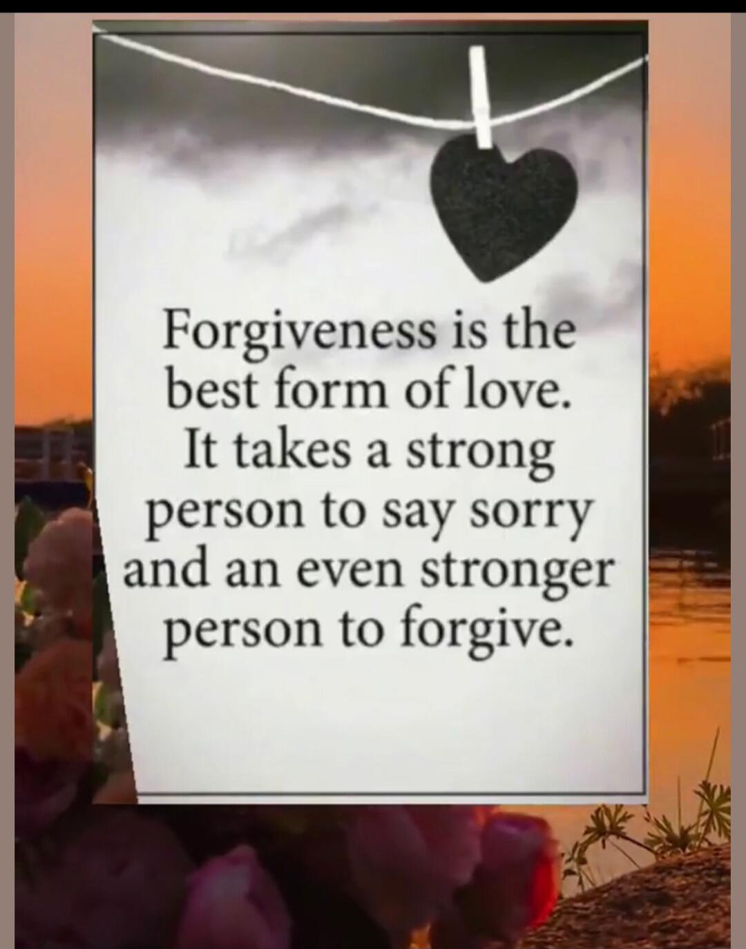 Forgiveness is the best form of love. It takes a strong person to say sorry and an even stronger person to forgive.