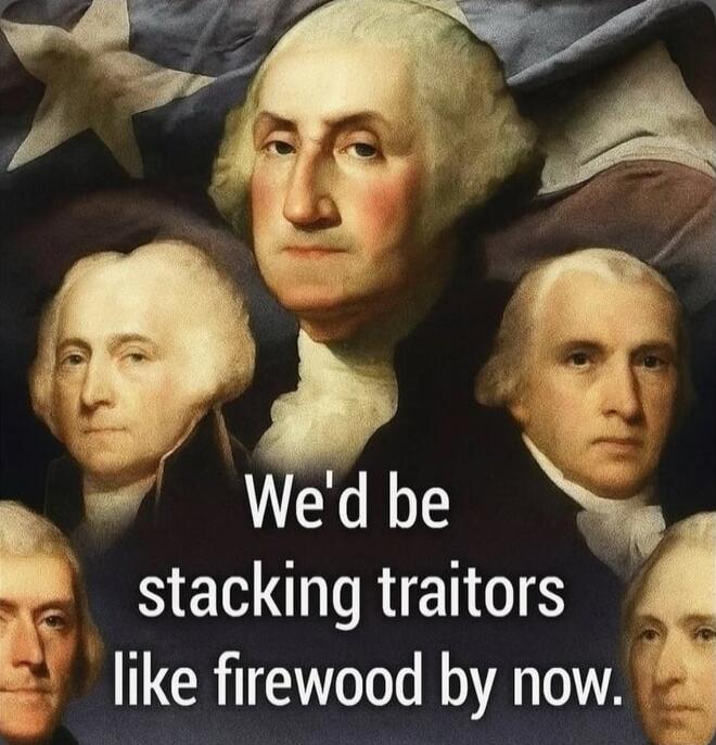 We'd be stacking traitors like firewood by now.