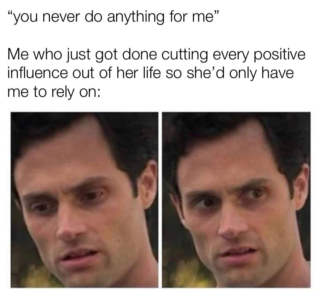 you never do anything for me Me who just got done cutting every positive influence out of her life so shed only have me to rely on